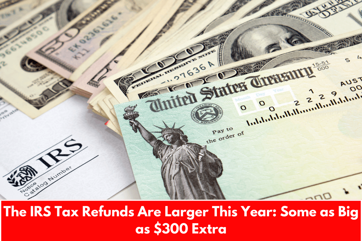 The IRS Tax Refunds Are Larger This Year: Some as Big as $300 Extra